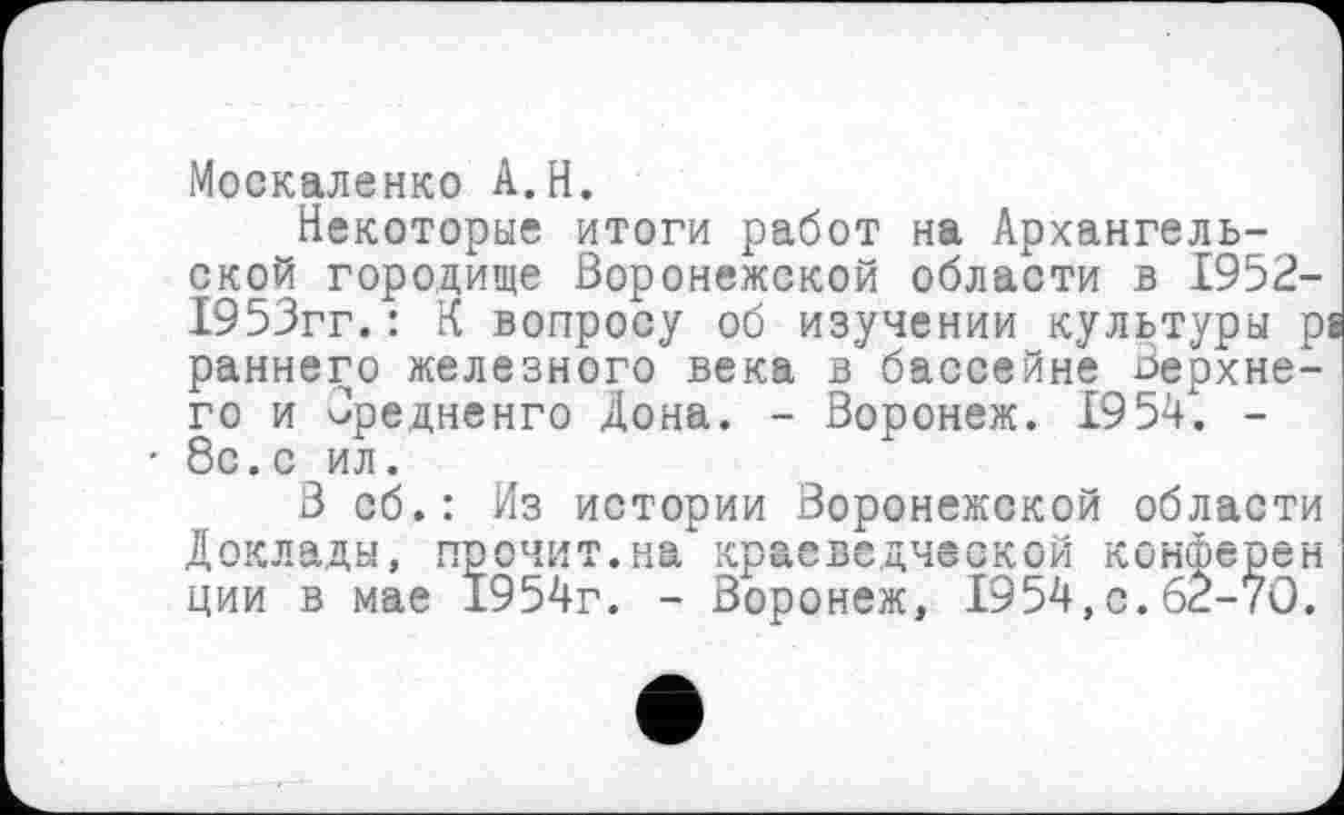 ﻿Москаленко A. H.
Некоторые итоги работ на Архангельской городище Воронежской области в 1952-1953гг. : К вопросу об изучении культуры р; раннего железного века в бассейне Верхнего и Оредненго Дона. - Воронеж. 1954. -
• 8с.с ил.
В об.: Из истории Воронежской области Доклады, прочит.на краеведческой конферен ции в мае 1954г. - Воронеж, 1954,с.62-70.